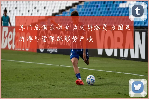 津门虎俱乐部全力支持球员为国足拼搏尽管保级形势严峻