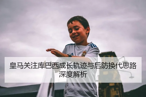 皇马关注库巴西成长轨迹与后防换代思路深度解析