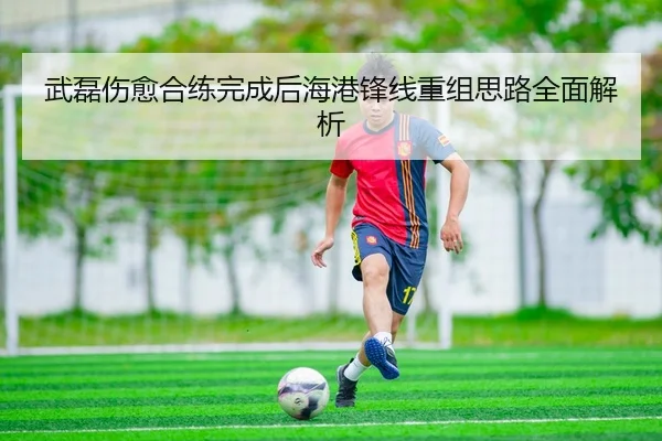 武磊伤愈合练完成后海港锋线重组思路全面解析